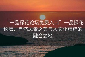 “一品探花論壇免費入口”一品探花論壇，自然風景之美與人文化精粹的融合之地