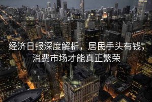 經(jīng)濟日報深度解析，居民手頭有錢，消費市場才能真正繁榮