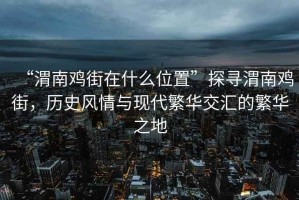 “渭南雞街在什么位置”探尋渭南雞街，歷史風(fēng)情與現(xiàn)代繁華交匯的繁華之地