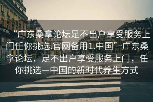 “廣東桑拿論壇足不出戶享受服務(wù)上門任你挑選.官網(wǎng)備用1.中國”廣東桑拿論壇，足不出戶享受服務(wù)上門，任你挑選—中國的新時代養(yǎng)生方式