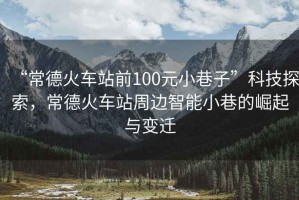 “常德火車站前100元小巷子”科技探索，常德火車站周邊智能小巷的崛起與變遷