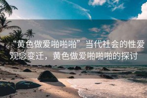 “黃色做愛啪啪啪”當(dāng)代社會的性愛觀念變遷，黃色做愛啪啪啪的探討