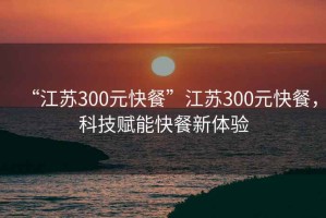 “江蘇300元快餐”江蘇300元快餐，科技賦能快餐新體驗