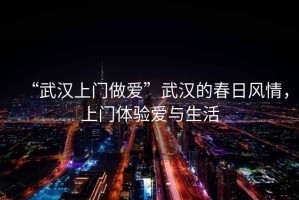 “武漢上門做愛”武漢的春日風(fēng)情，上門體驗愛與生活