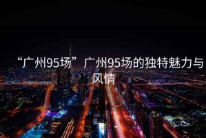 “廣州95場(chǎng)”廣州95場(chǎng)的獨(dú)特魅力與風(fēng)情