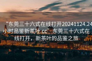 “東莞三十六式在線打開20241124.24小時品鑒新茶葉.cc”東莞三十六式在線打開，新茶葉的品鑒之旅