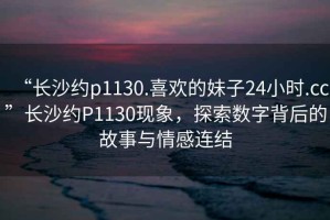 “長沙約p1130.喜歡的妹子24小時(shí).cc”長沙約P1130現(xiàn)象，探索數(shù)字背后的故事與情感連結(jié)