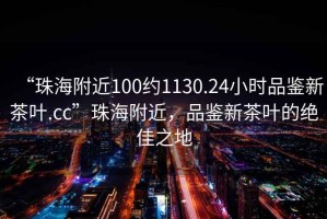 “珠海附近100約1130.24小時品鑒新茶葉.cc”珠海附近，品鑒新茶葉的絕佳之地