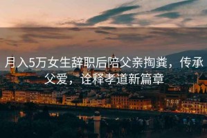 月入5萬女生辭職后陪父親掏糞，傳承父愛，詮釋孝道新篇章