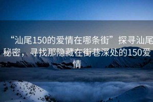 “汕尾150的愛情在哪條街”探尋汕尾秘密，尋找那隱藏在街巷深處的150愛情