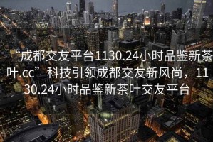 “成都交友平臺1130.24小時品鑒新茶葉.cc”科技引領(lǐng)成都交友新風(fēng)尚，1130.24小時品鑒新茶葉交友平臺