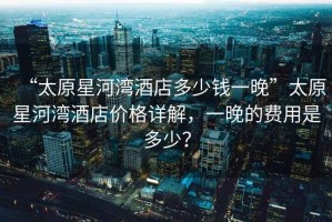 “太原星河灣酒店多少錢一晚”太原星河灣酒店價格詳解，一晚的費用是多少？