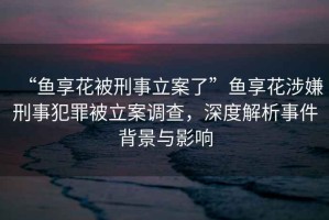 “魚(yú)享花被刑事立案了”魚(yú)享花涉嫌刑事犯罪被立案調(diào)查，深度解析事件背景與影響