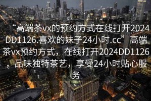 “高端茶vx的預(yù)約方式在線打開2024DD1126.喜歡的妹子24小時(shí).cc”高端茶vx預(yù)約方式，在線打開2024DD1126，品味獨(dú)特茶藝，享受24小時(shí)貼心服務(wù)