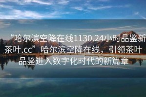 “哈爾濱空降在線1130.24小時品鑒新茶葉.cc”哈爾濱空降在線，引領(lǐng)茶葉品鑒進入數(shù)字化時代的新篇章