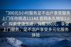 “300元3小時服務(wù)足不出戶享受服務(wù)上門任你挑選1114d.官網(wǎng)永久地址1.cc”探索便捷生活，只需300元，享受上門服務(wù)，足不出戶享受多元化服務(wù)體驗