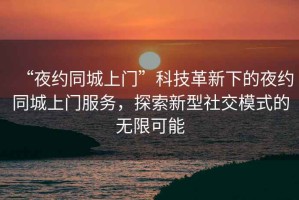 “夜約同城上門”科技革新下的夜約同城上門服務(wù)，探索新型社交模式的無限可能
