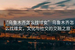“烏魯木齊怎么找維女”烏魯木齊怎么找維女，文化與社交的交融之旅