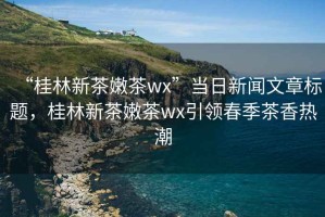 “桂林新茶嫩茶wx”當(dāng)日新聞文章標(biāo)題，桂林新茶嫩茶wx引領(lǐng)春季茶香熱潮