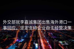 外交部就李嘉誠(chéng)集團(tuán)出售海外港口一事回應(yīng)，堅(jiān)定支持企業(yè)自主經(jīng)營(yíng)決策