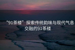 “91茶樓”探索傳統(tǒng)韻味與現(xiàn)代氣息交融的91茶樓
