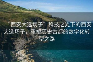 “西安大選場(chǎng)子”科技之光下的西安大選場(chǎng)子，重塑歷史古都的數(shù)字化轉(zhuǎn)型之路
