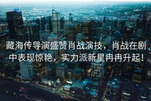 藏海傳導(dǎo)演盛贊肖戰(zhàn)演技，肖戰(zhàn)在劇中表現(xiàn)驚艷，實(shí)力派新星冉冉升起！