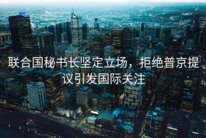 聯(lián)合國秘書長(zhǎng)堅(jiān)定立場(chǎng)，拒絕普京提議引發(fā)國際關(guān)注