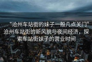 “滄州車站街的妹子一般幾點關門”滄州車站街的新風貌與夜間經(jīng)濟，探索車站街妹子的營業(yè)時間