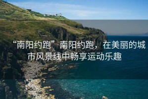 “南陽約跑”南陽約跑，在美麗的城市風(fēng)景線中暢享運(yùn)動(dòng)樂趣