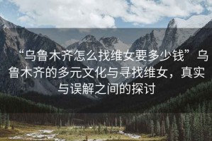 “烏魯木齊怎么找維女要多少錢”烏魯木齊的多元文化與尋找維女，真實(shí)與誤解之間的探討