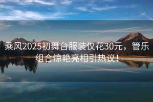 乘風(fēng)2025初舞臺(tái)服裝僅花30元，管樂(lè)組合驚艷亮相引熱議！