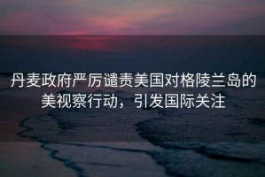 丹麥政府嚴(yán)厲譴責(zé)美國對格陵蘭島的美視察行動(dòng)，引發(fā)國際關(guān)注