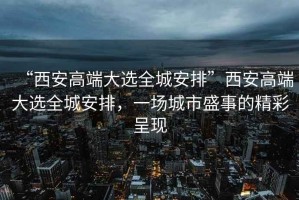 “西安高端大選全城安排”西安高端大選全城安排，一場城市盛事的精彩呈現(xiàn)