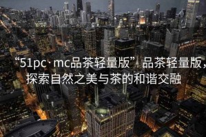“51pc·mc品茶輕量版”品茶輕量版，探索自然之美與茶的和諧交融
