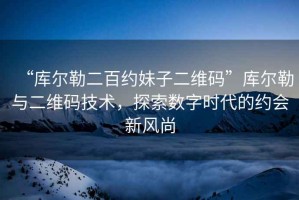 “庫(kù)爾勒二百約妹子二維碼”庫(kù)爾勒與二維碼技術(shù)，探索數(shù)字時(shí)代的約會(huì)新風(fēng)尚