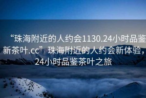 “珠海附近的人約會1130.24小時(shí)品鑒新茶葉.cc”珠海附近的人約會新體驗(yàn)，24小時(shí)品鑒茶葉之旅