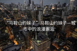 “馬鞍山約妹子”馬鞍山約妹子—城市中的浪漫邂逅