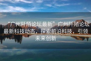 “廣州阡陌論壇最新”廣州阡陌論壇最新科技動(dòng)態(tài)，探索前沿科技，引領(lǐng)未來(lái)創(chuàng)新