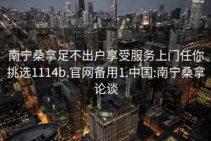 南寧桑拿足不出戶(hù)享受服務(wù)上門(mén)任你挑選1114b.官網(wǎng)備用1.中國(guó):南寧桑拿論談