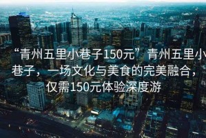 “青州五里小巷子150元”青州五里小巷子，一場(chǎng)文化與美食的完美融合，僅需150元體驗(yàn)深度游