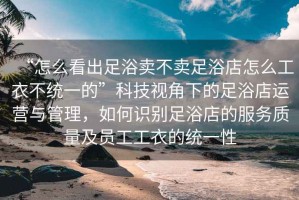 “怎么看出足浴賣不賣足浴店怎么工衣不統(tǒng)一的”科技視角下的足浴店運(yùn)營與管理，如何識(shí)別足浴店的服務(wù)質(zhì)量及員工工衣的統(tǒng)一性