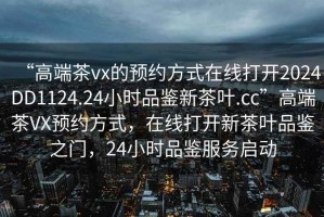 “高端茶vx的預(yù)約方式在線打開2024DD1124.24小時品鑒新茶葉.cc”高端茶VX預(yù)約方式，在線打開新茶葉品鑒之門，24小時品鑒服務(wù)啟動