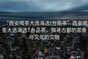 “西安喝茶大選海選t臺(tái)品茶”西安喝茶大選海選T臺(tái)品茶，探尋古都的茶香與文化的交融
