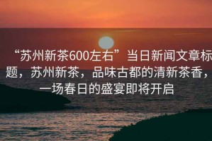 “蘇州新茶600左右”當(dāng)日新聞文章標(biāo)題，蘇州新茶，品味古都的清新茶香，一場(chǎng)春日的盛宴即將開(kāi)啟