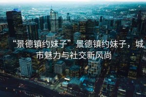 “景德鎮(zhèn)約妹子”景德鎮(zhèn)約妹子，城市魅力與社交新風尚