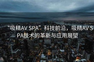 “吸精AV SPA”科技前沿，吸精AV SPA技術(shù)的革新與應(yīng)用展望