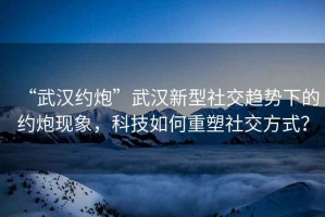 “武漢約炮”武漢新型社交趨勢(shì)下的約炮現(xiàn)象，科技如何重塑社交方式？
