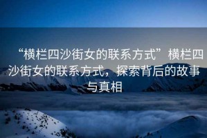 “橫欄四沙街女的聯(lián)系方式”橫欄四沙街女的聯(lián)系方式，探索背后的故事與真相