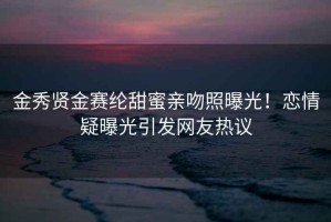 金秀賢金賽綸甜蜜親吻照曝光！戀情疑曝光引發(fā)網(wǎng)友熱議